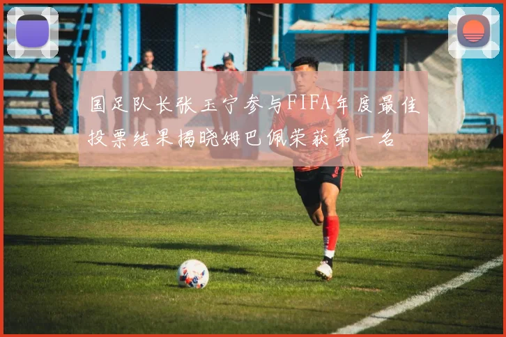 国足队长张玉宁参与FIFA年度最佳投票结果揭晓姆巴佩荣获第一名