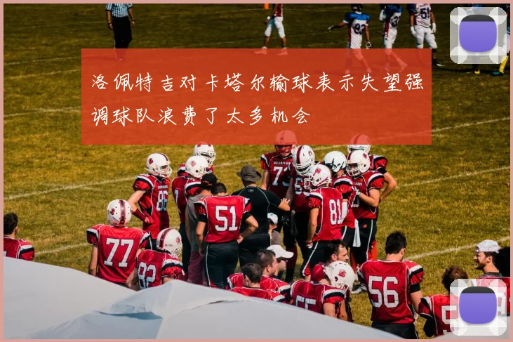 洛佩特吉对卡塔尔输球表示失望强调球队浪费了太多机会