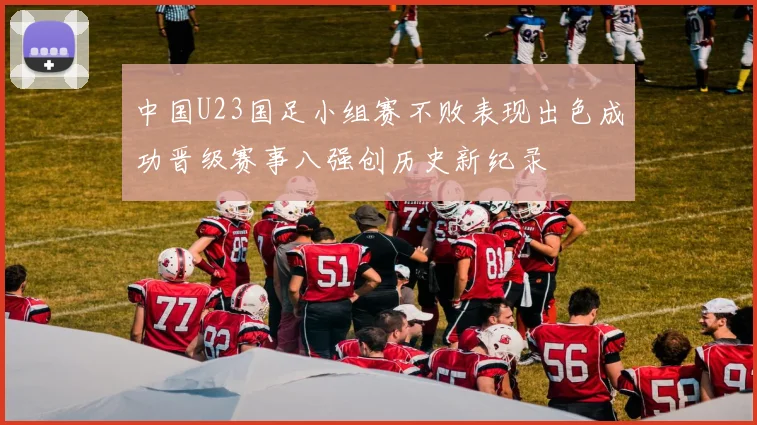 中国U23国足小组赛不败表现出色成功晋级赛事八强创历史新纪录