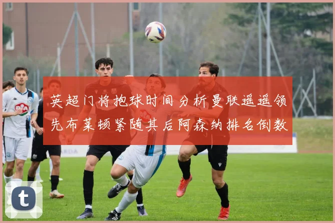 英超门将抱球时间分析曼联遥遥领先布莱顿紧随其后阿森纳排名倒数第三
