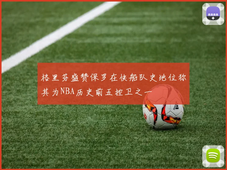 格里芬盛赞保罗在快船队史地位称其为NBA历史前五控卫之一