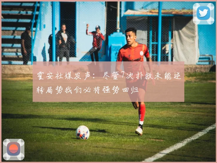 霍安社媒发声：尽管7次扑救未能逆转局势我们必将强势回归