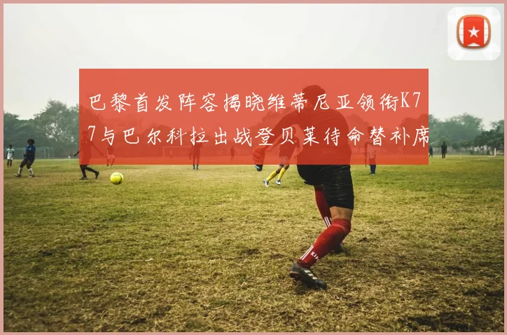 巴黎首发阵容揭晓维蒂尼亚领衔K77与巴尔科拉出战登贝莱待命替补席