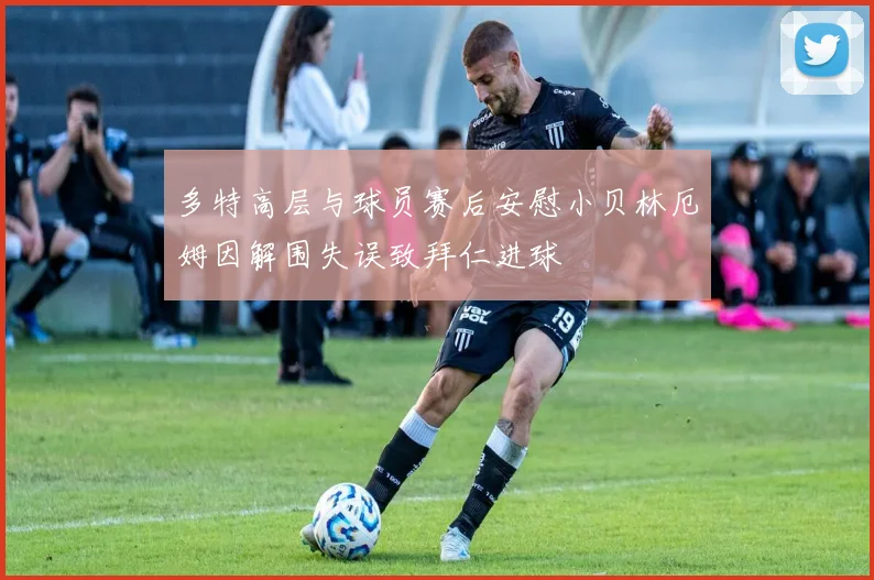 多特高层与球员赛后安慰小贝林厄姆因解围失误致拜仁进球