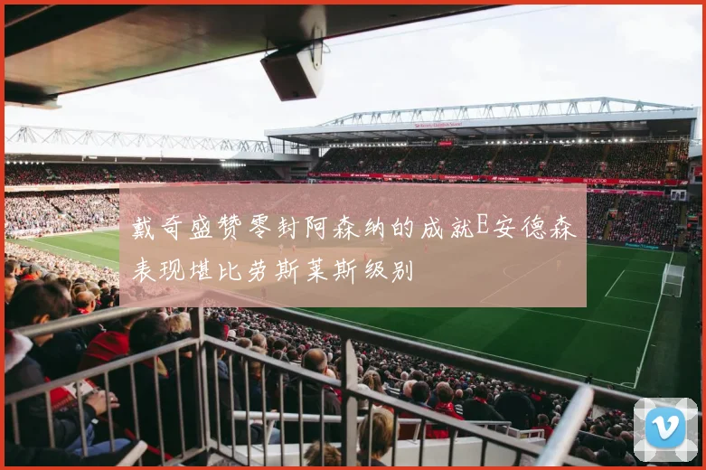 戴奇盛赞零封阿森纳的成就E安德森表现堪比劳斯莱斯级别