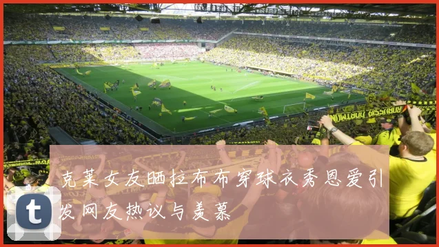 克莱女友晒拉布布穿球衣秀恩爱引发网友热议与羡慕