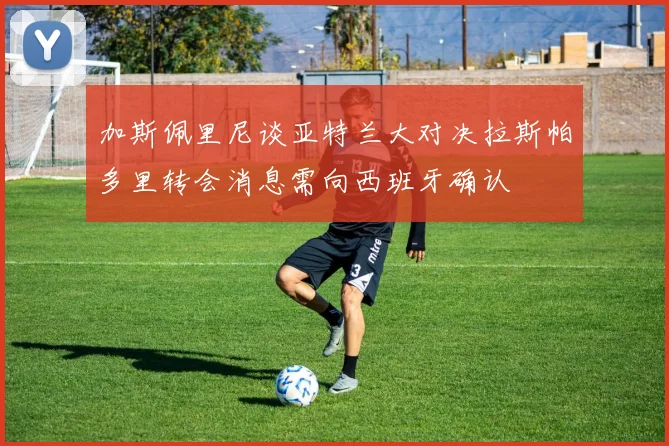 加斯佩里尼谈亚特兰大对决拉斯帕多里转会消息需向西班牙确认