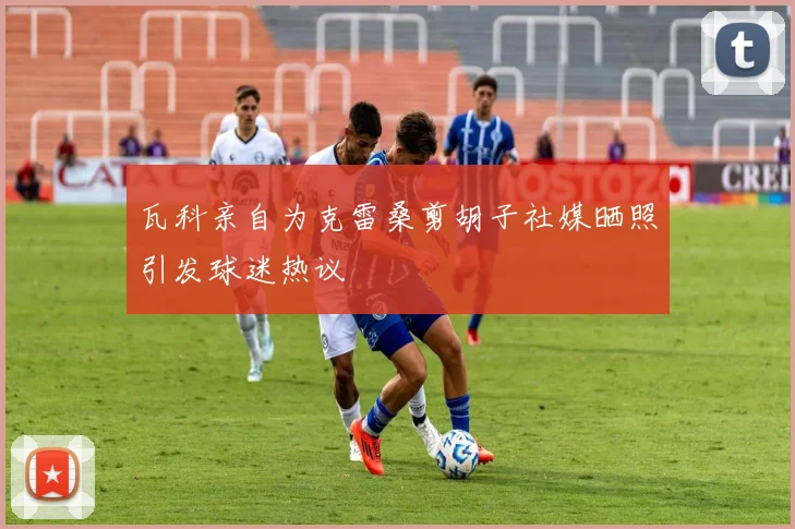 瓦科亲自为克雷桑剪胡子社媒晒照引发球迷热议