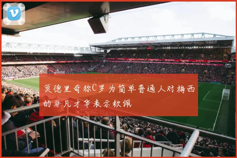 莫德里奇称C罗为简单普通人对梅西的非凡才华表示钦佩