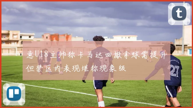 意U18主帅称卡马达回撤拿球需提升但禁区内表现堪称现象级