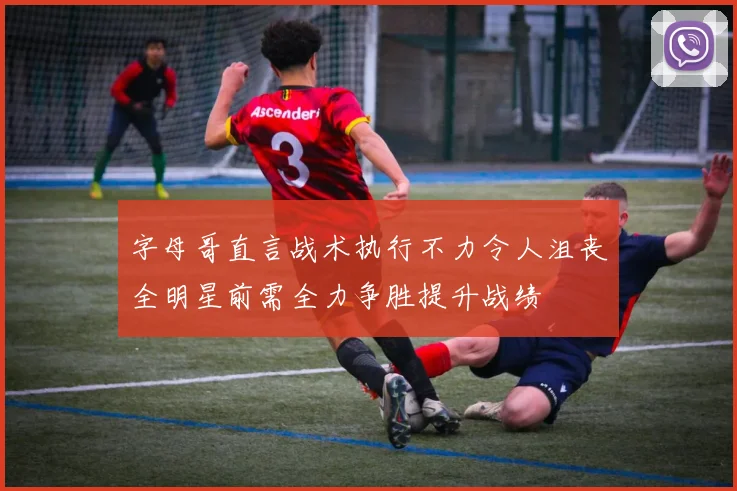 字母哥直言战术执行不力令人沮丧全明星前需全力争胜提升战绩