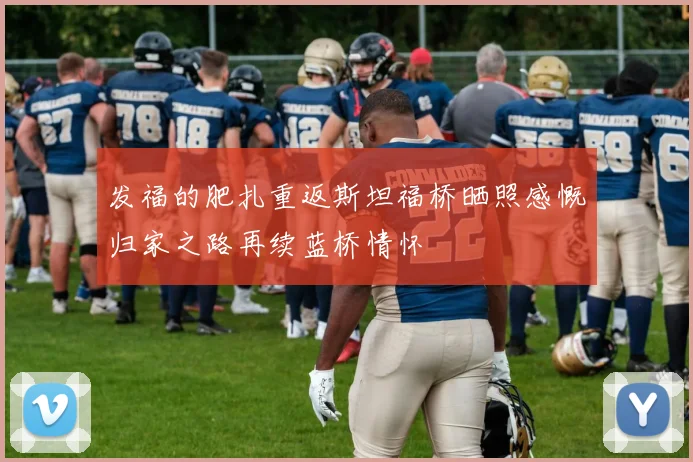 发福的肥扎重返斯坦福桥晒照感慨归家之路再续蓝桥情怀