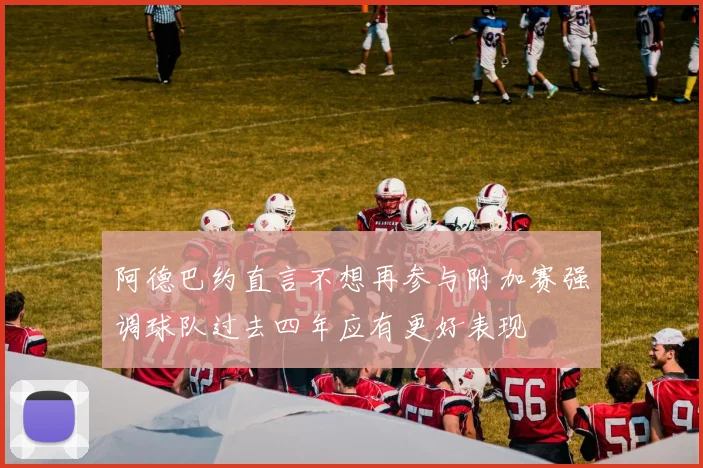 阿德巴约直言不想再参与附加赛强调球队过去四年应有更好表现
