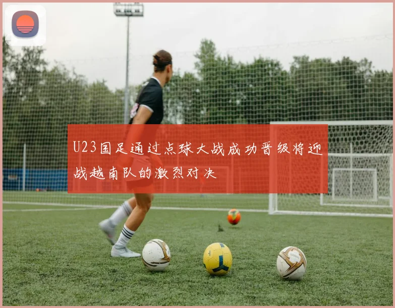 U23国足通过点球大战成功晋级将迎战越南队的激烈对决