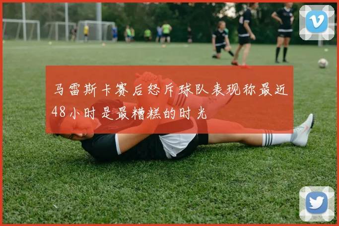 马雷斯卡赛后怒斥球队表现称最近48小时是最糟糕的时光