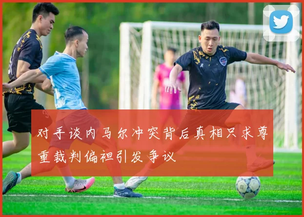 对手谈内马尔冲突背后真相只求尊重裁判偏袒引发争议