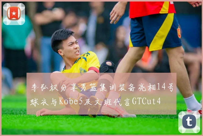 李弘权分享男篮集训装备亮相14号球衣与Kobe5及文班代言GTCut4