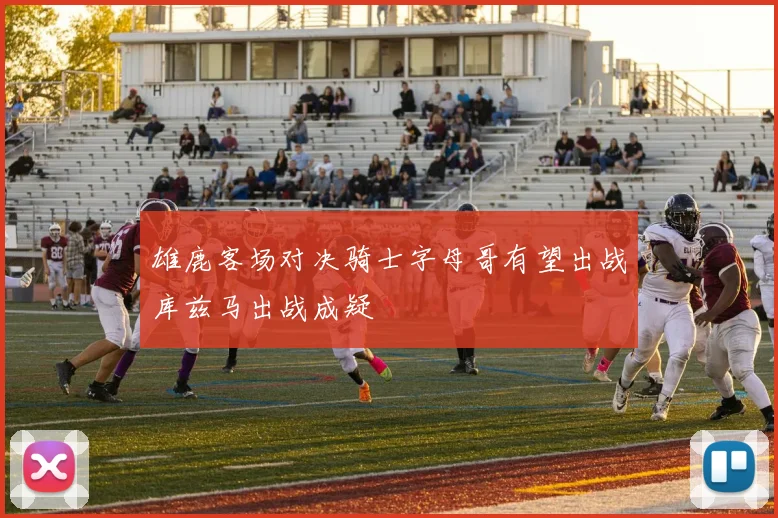 雄鹿客场对决骑士字母哥有望出战库兹马出战成疑