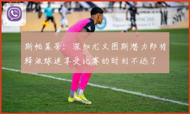 斯帕莱蒂：深知尤文图斯潜力即将释放球迷享受比赛的时刻不远了