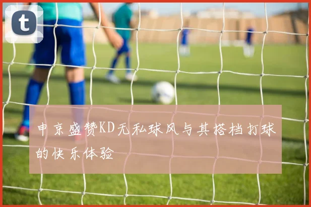 申京盛赞KD无私球风与其搭档打球的快乐体验