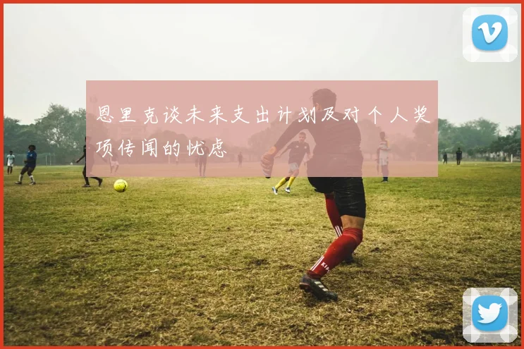 恩里克谈未来支出计划及对个人奖项传闻的忧虑
