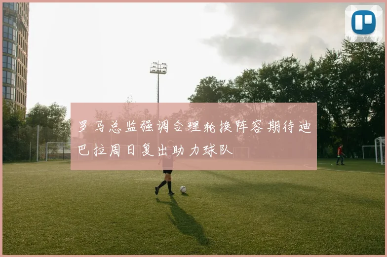 罗马总监强调合理轮换阵容期待迪巴拉周日复出助力球队