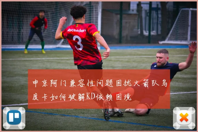申京阿门兼容性问题困扰火箭队乌度卡如何破解KD依赖困境
